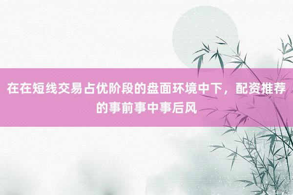 在在短线交易占优阶段的盘面环境中下，配资推荐的事前事中事后风