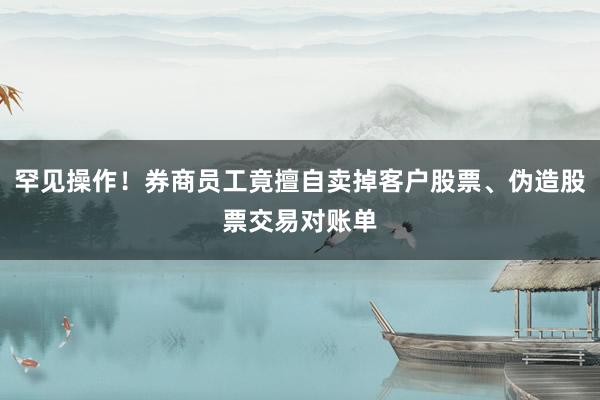 罕见操作!券商员工竟擅自卖掉客户股票、伪造股票交易对账单