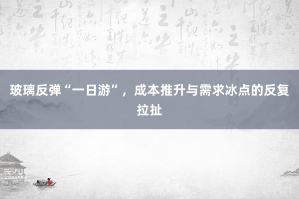 玻璃反弹“一日游”,成本推升与需求冰点的反复拉扯