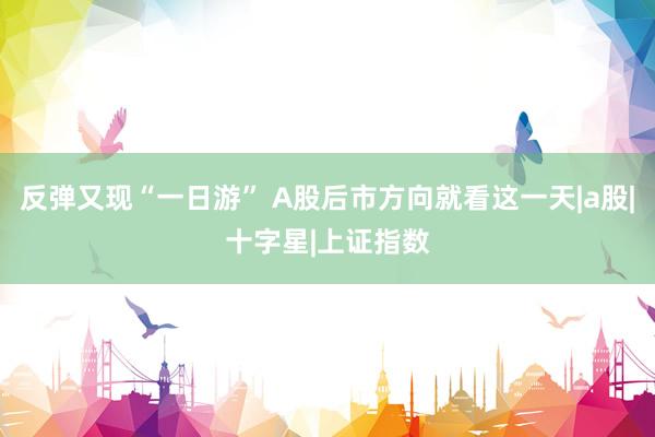 反弹又现“一日游” A股后市方向就看这一天|a股|十字星|上证指数