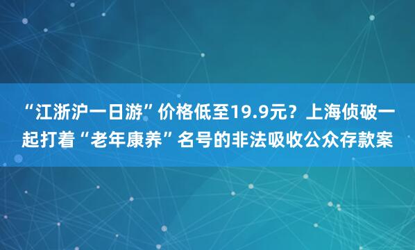 “江浙沪一日游”价格低至19.9元？上海侦破一起打着“老年康养”名号的非法吸收公众存款案