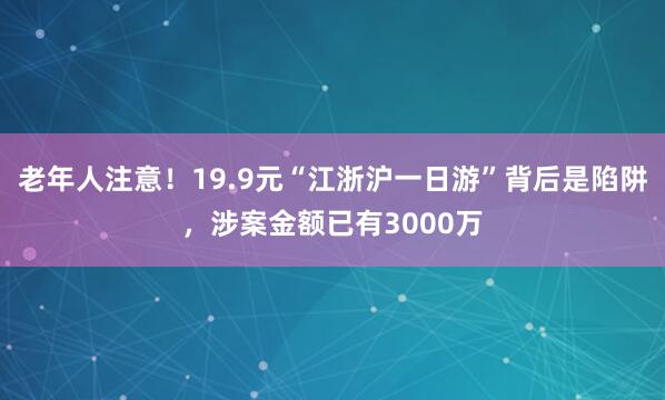 老年人注意！19.9元“江浙沪一日游”背后是陷阱，涉案金额已有3000万