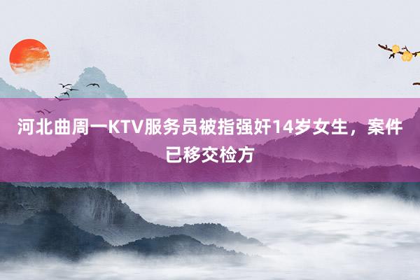 河北曲周一KTV服务员被指强奸14岁女生，案件已移交检方