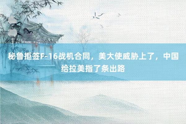 秘鲁拒签F-16战机合同，美大使威胁上了，中国给拉美指了条出路