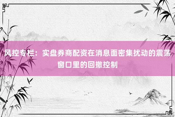 风控专栏：实盘券商配资在消息面密集扰动的震荡窗口里的回撤控制