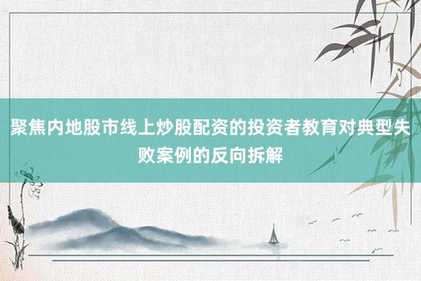 聚焦内地股市线上炒股配资的投资者教育对典型失败案例的反向拆解