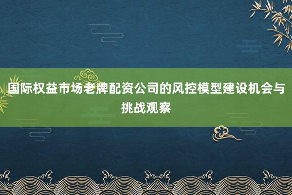 国际权益市场老牌配资公司的风控模型建设机会与挑战观察