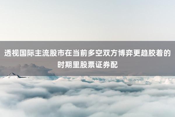透视国际主流股市在当前多空双方博弈更趋胶着的时期里股票证券配
