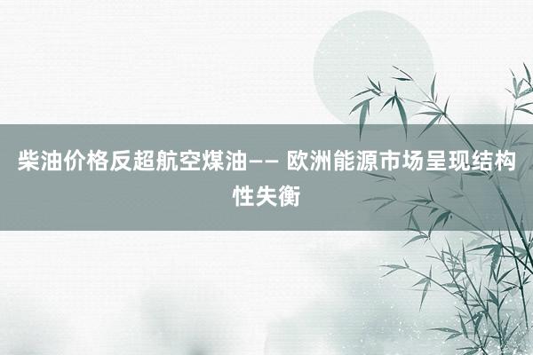 柴油价格反超航空煤油—— 欧洲能源市场呈现结构性失衡