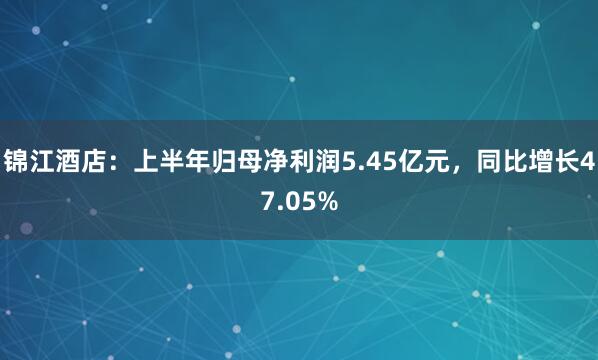 锦江酒店：上半年归母净利润5.45亿元，同比增长47.05%