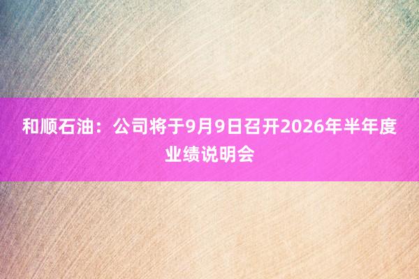和顺石油：公司将于9月9日召开2026年半年度业绩说明会