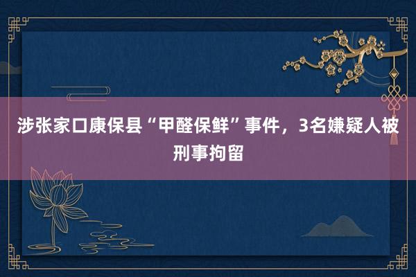 涉张家口康保县“甲醛保鲜”事件，3名嫌疑人被刑事拘留