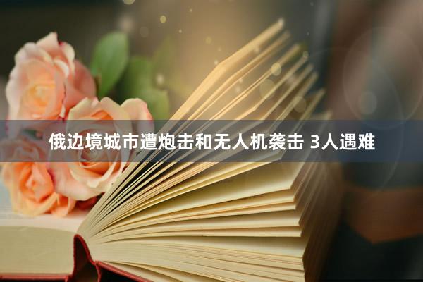 俄边境城市遭炮击和无人机袭击 3人遇难
