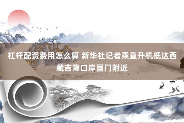 杠杆配资费用怎么算 新华社记者乘直升机抵达西藏吉隆口岸国门附近