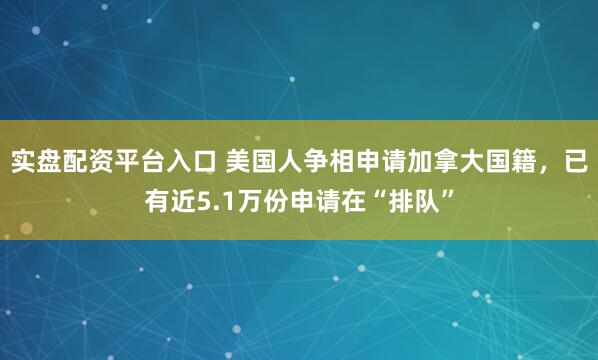 实盘配资平台入口 美国人争相申请加拿大国籍，已有近5.1万份申请在“排队”