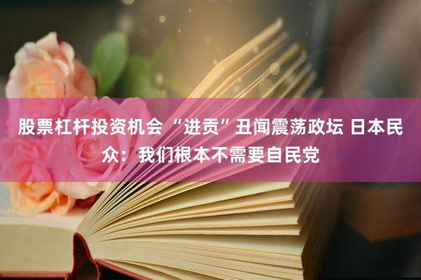 股票杠杆投资机会 “进贡”丑闻震荡政坛 日本民众：我们根本不需要自民党