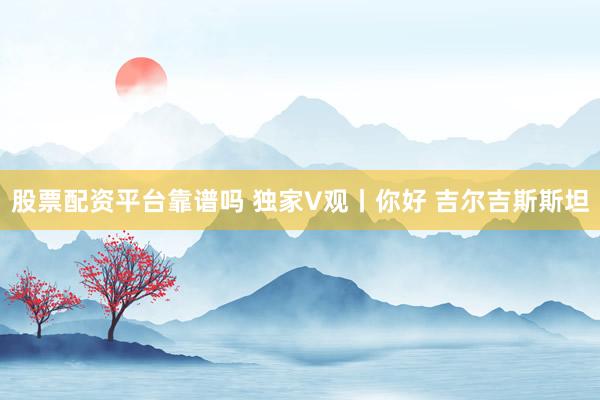 股票配资平台靠谱吗 独家V观丨你好 吉尔吉斯斯坦