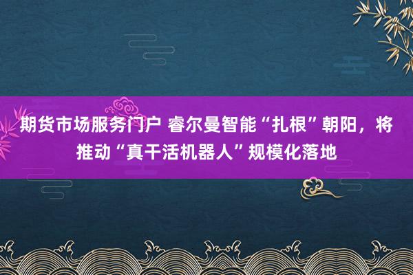 期货市场服务门户 睿尔曼智能“扎根”朝阳，将推动“真干活机器人”规模化落地