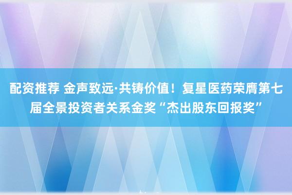 配资推荐 金声致远·共铸价值！复星医药荣膺第七届全景投资者关系金奖“杰出股东回报奖”