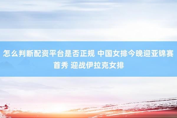 怎么判断配资平台是否正规 中国女排今晚迎亚锦赛首秀 迎战伊拉克女排