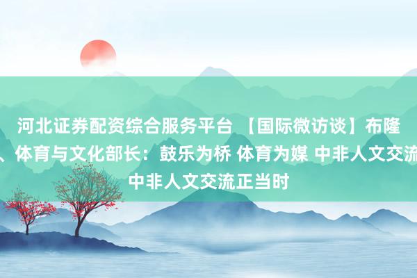 河北证券配资综合服务平台 【国际微访谈】布隆迪青年、体育与文化部长：鼓乐为桥 体育为媒 中非人文交流正当时