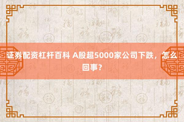 证券配资杠杆百科 A股超5000家公司下跌，怎么回事？