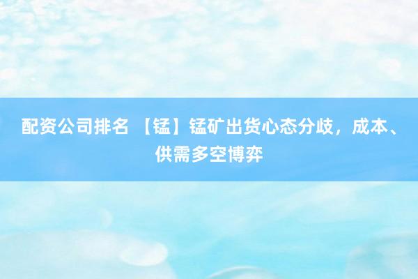配资公司排名 【锰】锰矿出货心态分歧，成本、供需多空博弈