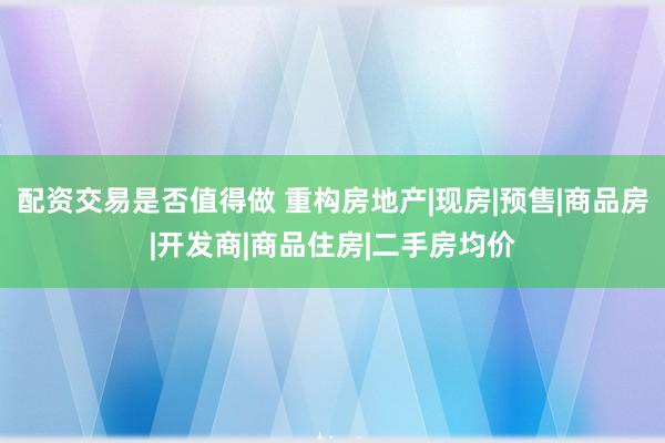 配资交易是否值得做 重构房地产|现房|预售|商品房|开发商|商品住房|二手房均价