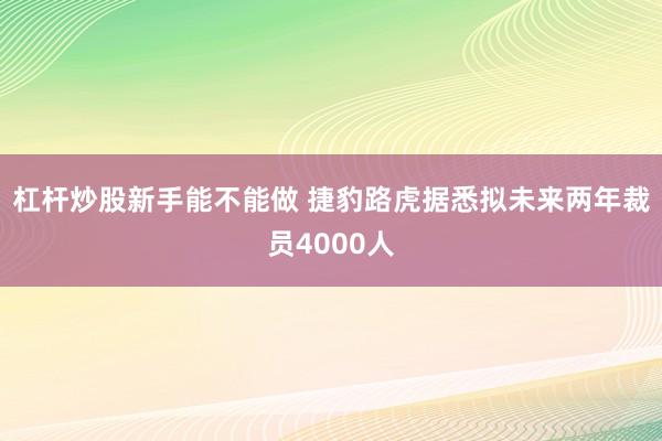 杠杆炒股新手能不能做 捷豹路虎据悉拟未来两年裁员4000人
