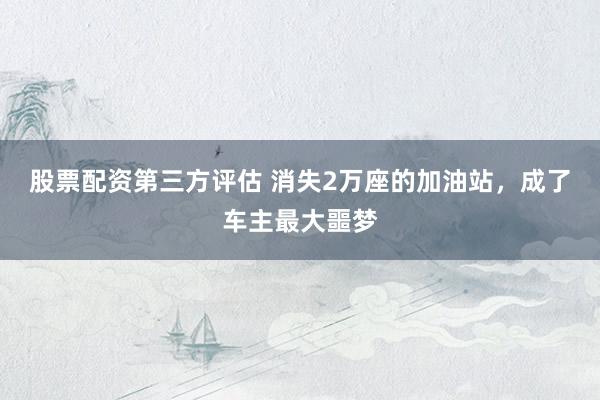 股票配资第三方评估 消失2万座的加油站，成了车主最大噩梦