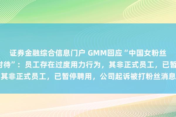 证券金融综合信息门户 GMM回应“中国女粉丝遭泰国GMM员工暴力对待”：员工存在过度用力行为，其非正式员工，已暂停聘用，公司起诉被打粉丝消息不属实