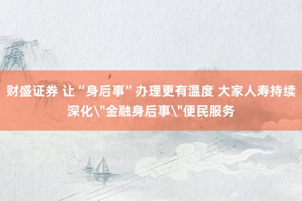 财盛证券 让“身后事”办理更有温度 大家人寿持续深化