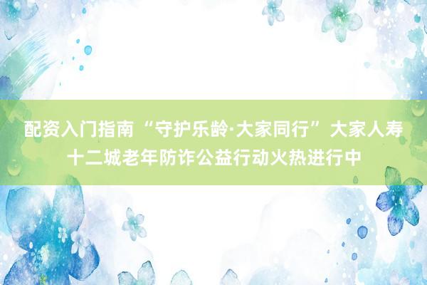 配资入门指南 “守护乐龄·大家同行” 大家人寿十二城老年防诈公益行动火热进行中