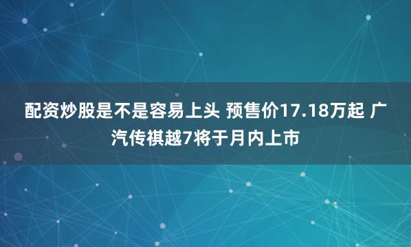 配资炒股是不是容易上头 预售价17.18万起 广汽传祺越7将于月内上市