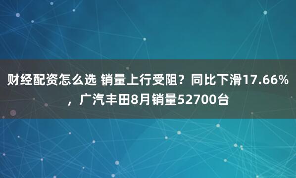 财经配资怎么选 销量上行受阻？同比下滑17.66%，广汽丰田8月销量52700台