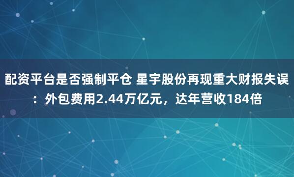配资平台是否强制平仓 星宇股份再现重大财报失误：外包费用2.44万亿元，达年营收184倍