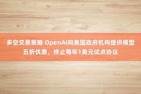 多空交易策略 OpenAI向美国政府机构提供模型五折优惠，终止每年1美元试点协议
