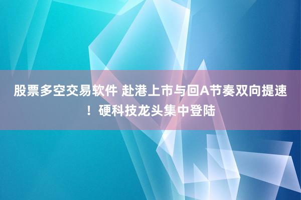 股票多空交易软件 赴港上市与回A节奏双向提速！硬科技龙头集中登陆