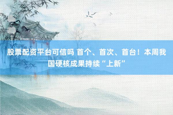 股票配资平台可信吗 首个、首次、首台！本周我国硬核成果持续“上新”