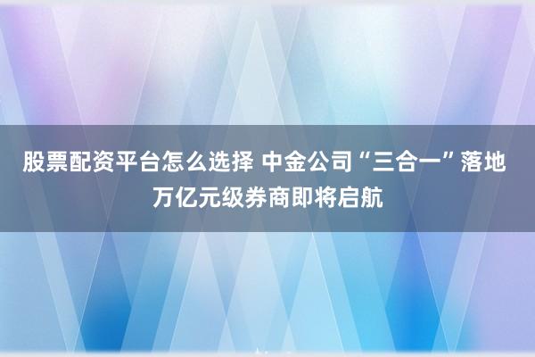 股票配资平台怎么选择 中金公司“三合一”落地 万亿元级券商即将启航