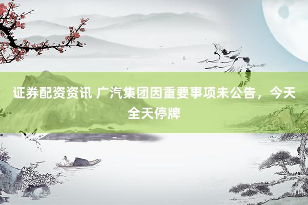 证券配资资讯 广汽集团因重要事项未公告，今天全天停牌
