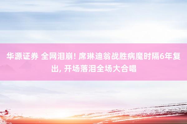 华源证券 全网泪崩! 席琳迪翁战胜病魔时隔6年复出, 开场落泪全场大合唱