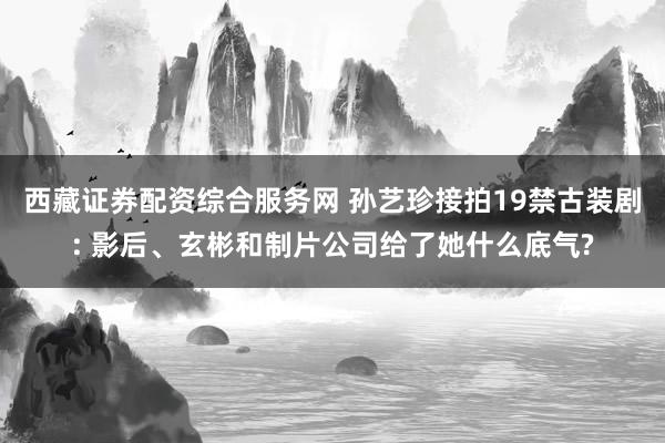 西藏证券配资综合服务网 孙艺珍接拍19禁古装剧: 影后、玄彬和制片公司给了她什么底气?