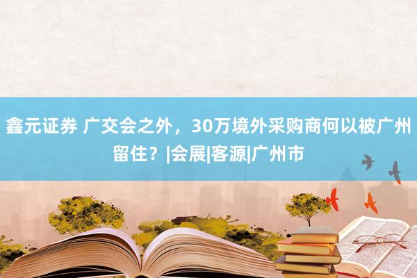 鑫元证券 广交会之外，30万境外采购商何以被广州留住？|会展|客源|广州市