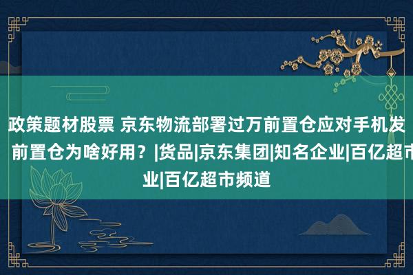 政策题材股票 京东物流部署过万前置仓应对手机发布潮,前置仓为啥好用?|货品|京东集团|知名企业|百亿超市频道
