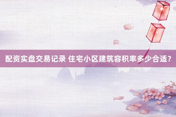 配资实盘交易记录 住宅小区建筑容积率多少合适？