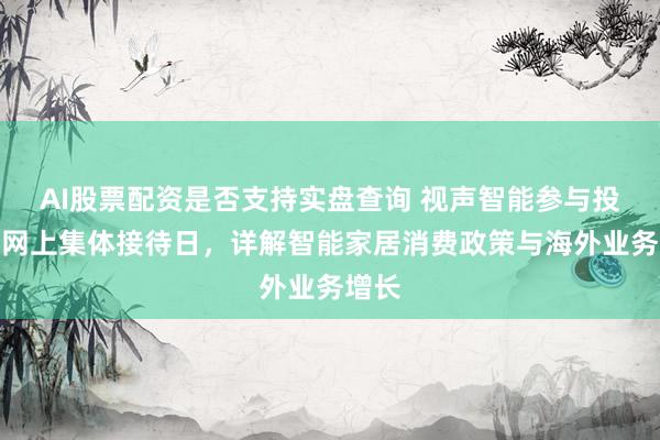 AI股票配资是否支持实盘查询 视声智能参与投资者网上集体接待日，详解智能家居消费政策与海外业务增长