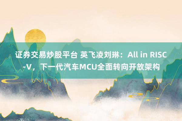 证券交易炒股平台 英飞凌刘琳：All in RISC-V，下一代汽车MCU全面转向开放架构