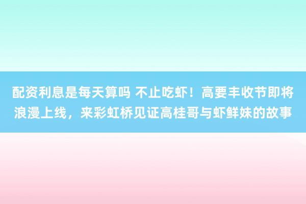 配资利息是每天算吗 不止吃虾！高要丰收节即将浪漫上线，来彩虹桥见证高桂哥与虾鲜妹的故事
