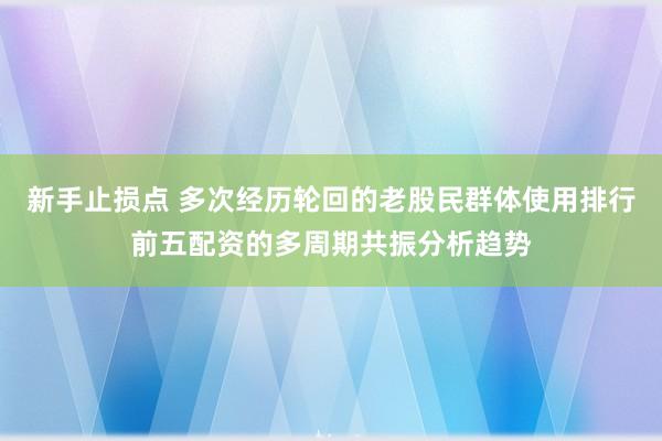 新手止损点 多次经历轮回的老股民群体使用排行前五配资的多周期共振分析趋势